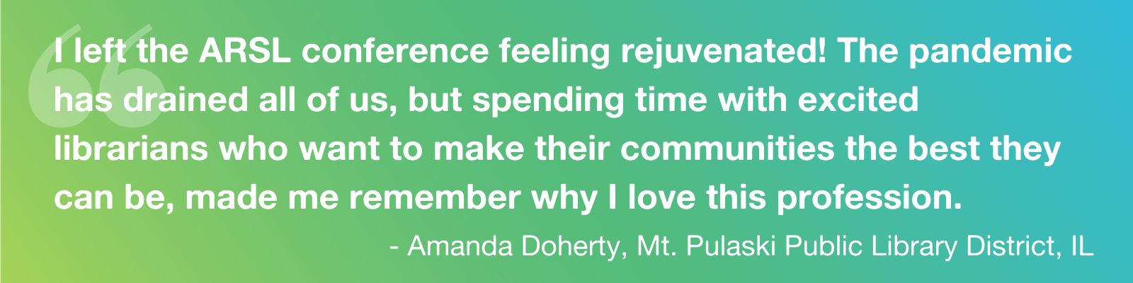 Quote: "I left the ARSL conference feeling rejuvenated! The pandemic has drained all of us, but spending time with excited librarians who want to make their communities the best they can be, made me remember why I love this profession." - - Amanda Doherty, Mt. Pulaski Public Library District, IL