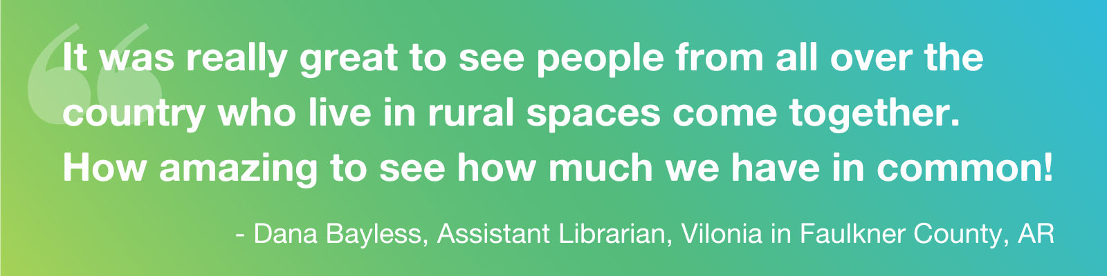 Quote: It was really great to see people from all over the country who live in rural spaces come together.  How amazing to see how much we have in common!" - Dana Bayless, Assistant Librarian, Vilonia in Faulkner County, AR