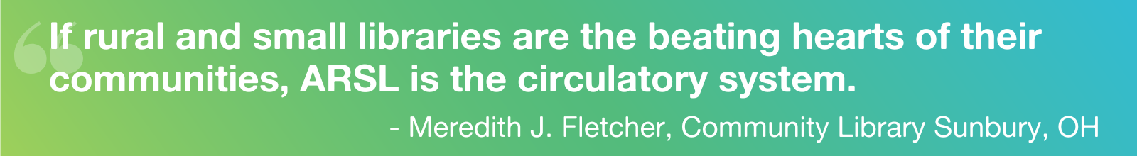 Quote: "If rural and small libraries are the beating hearts of their communities, ARSL is the circulatory system." - Meredith J. Fletcher, Community Library Sunbury, OH