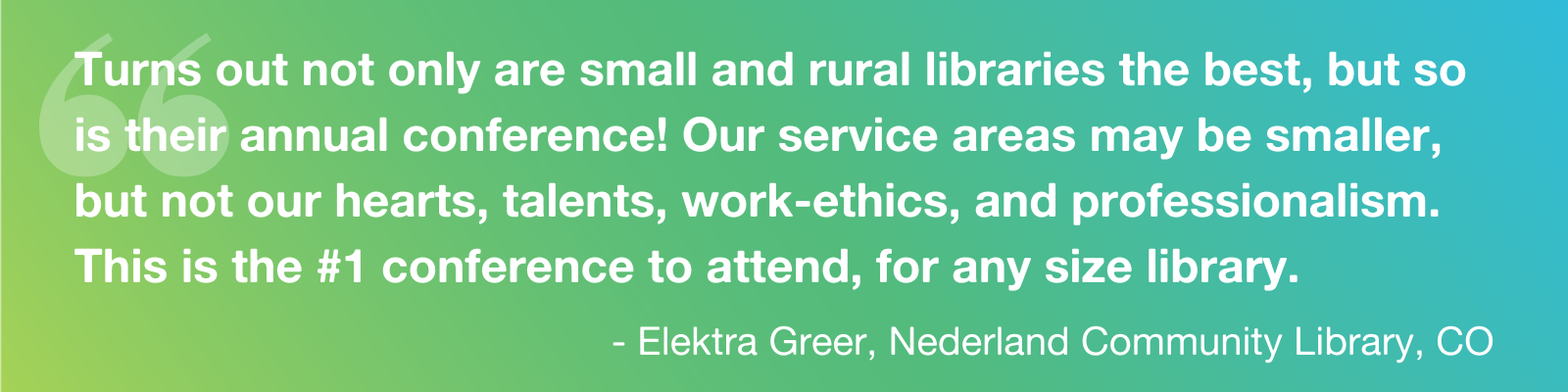 Quote: "Turns out not only are small and rural libraries the best, but so is their annual conference! Our service areas may be smaller, but not our hearts, talents, work-ethics, and professionalism. This is the #1 conference to attend, for any size library." - Elektra Greer, Nederland Community Library, CO